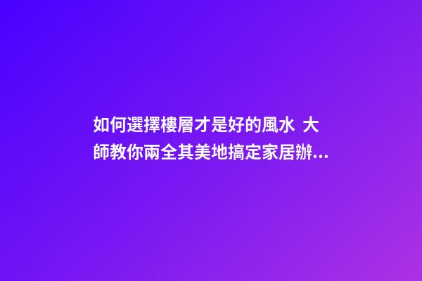 如何選擇樓層才是好的風水  大師教你兩全其美地搞定家居辦公風水